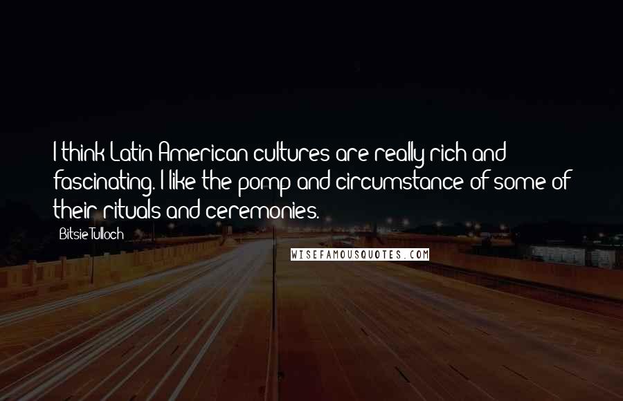Bitsie Tulloch Quotes: I think Latin American cultures are really rich and fascinating. I like the pomp and circumstance of some of their rituals and ceremonies.