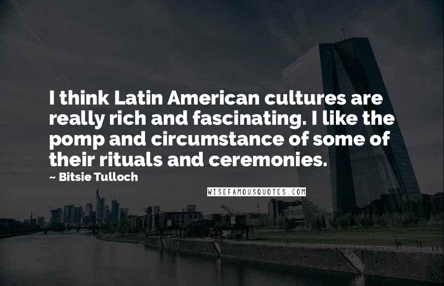 Bitsie Tulloch Quotes: I think Latin American cultures are really rich and fascinating. I like the pomp and circumstance of some of their rituals and ceremonies.