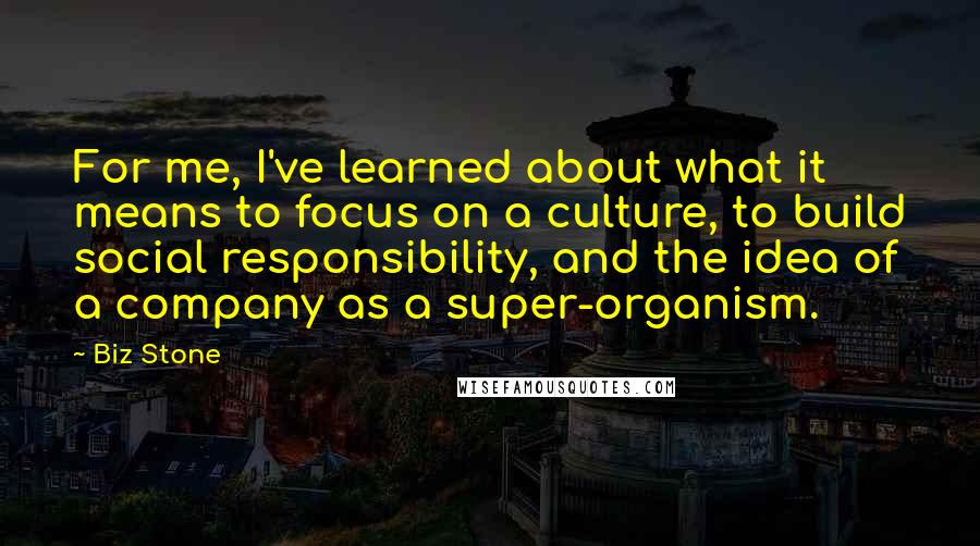 Biz Stone Quotes: For me, I've learned about what it means to focus on a culture, to build social responsibility, and the idea of a company as a super-organism.