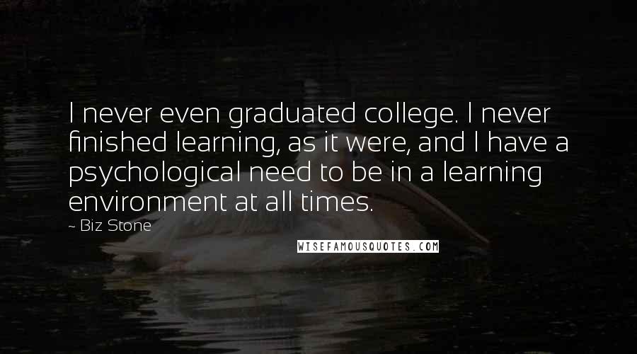 Biz Stone Quotes: I never even graduated college. I never finished learning, as it were, and I have a psychological need to be in a learning environment at all times.