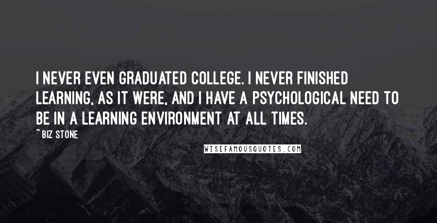 Biz Stone Quotes: I never even graduated college. I never finished learning, as it were, and I have a psychological need to be in a learning environment at all times.