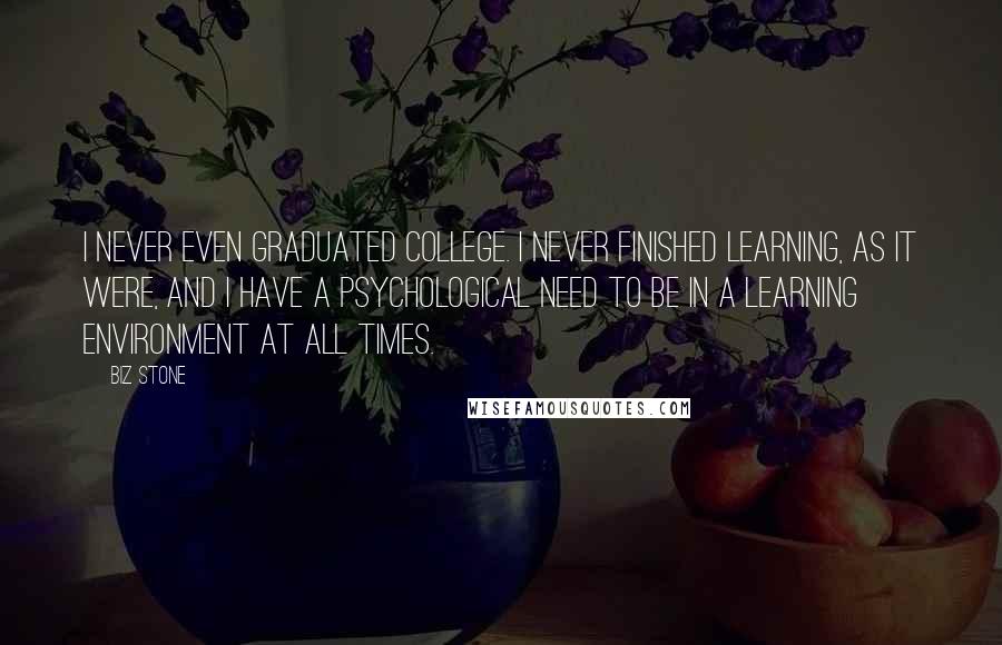 Biz Stone Quotes: I never even graduated college. I never finished learning, as it were, and I have a psychological need to be in a learning environment at all times.