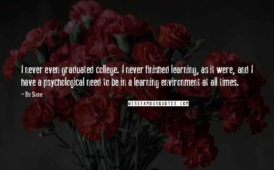 Biz Stone Quotes: I never even graduated college. I never finished learning, as it were, and I have a psychological need to be in a learning environment at all times.