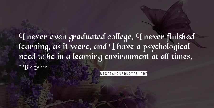 Biz Stone Quotes: I never even graduated college. I never finished learning, as it were, and I have a psychological need to be in a learning environment at all times.