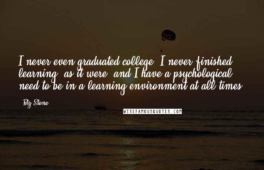 Biz Stone Quotes: I never even graduated college. I never finished learning, as it were, and I have a psychological need to be in a learning environment at all times.