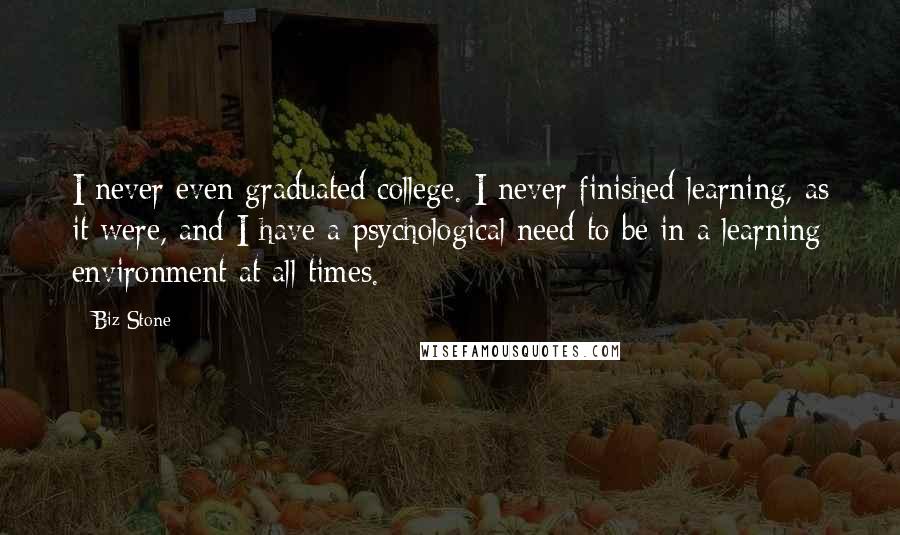 Biz Stone Quotes: I never even graduated college. I never finished learning, as it were, and I have a psychological need to be in a learning environment at all times.