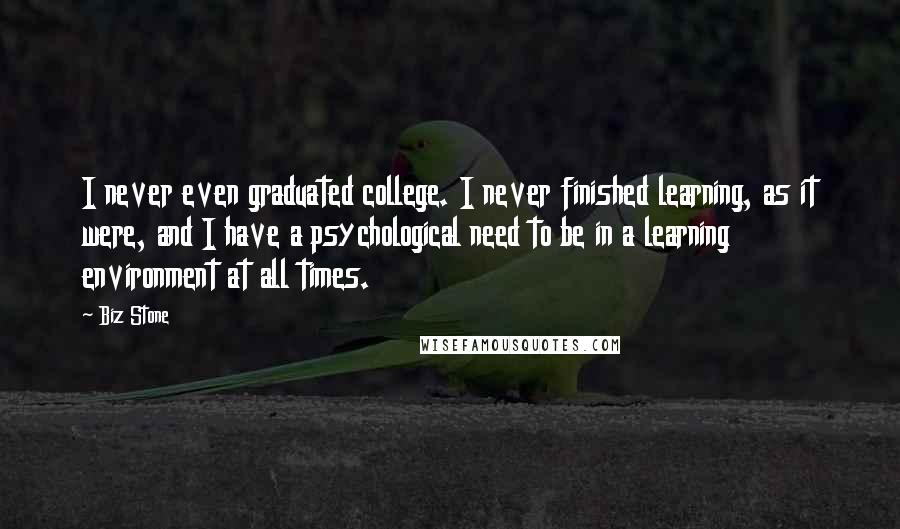 Biz Stone Quotes: I never even graduated college. I never finished learning, as it were, and I have a psychological need to be in a learning environment at all times.