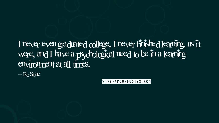 Biz Stone Quotes: I never even graduated college. I never finished learning, as it were, and I have a psychological need to be in a learning environment at all times.