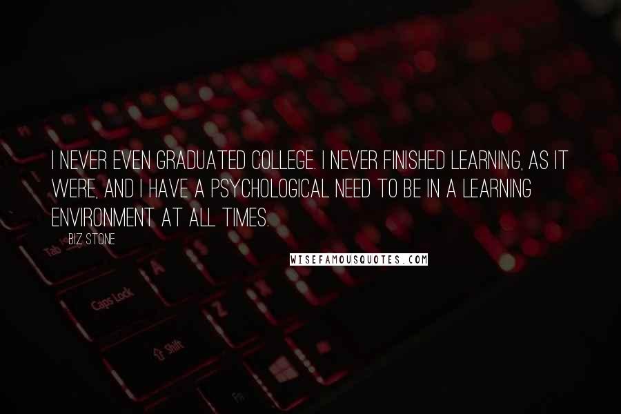 Biz Stone Quotes: I never even graduated college. I never finished learning, as it were, and I have a psychological need to be in a learning environment at all times.