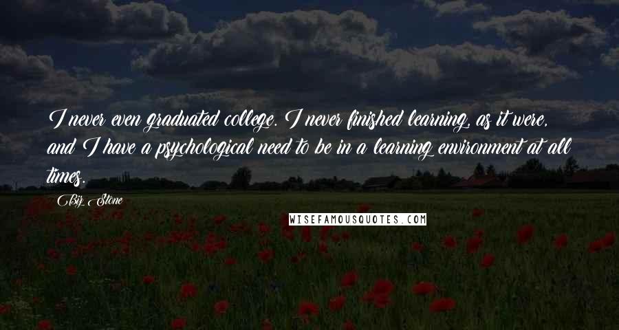 Biz Stone Quotes: I never even graduated college. I never finished learning, as it were, and I have a psychological need to be in a learning environment at all times.