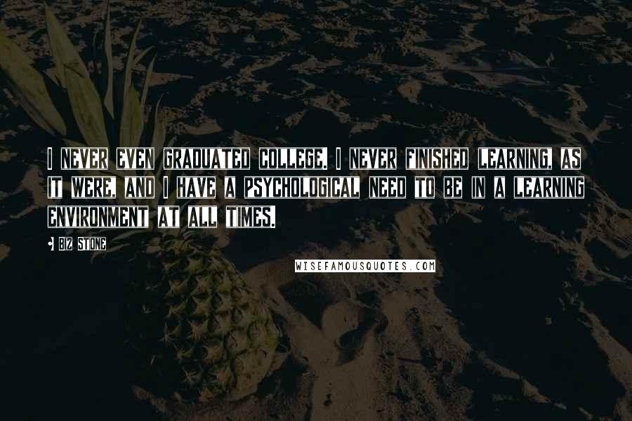 Biz Stone Quotes: I never even graduated college. I never finished learning, as it were, and I have a psychological need to be in a learning environment at all times.