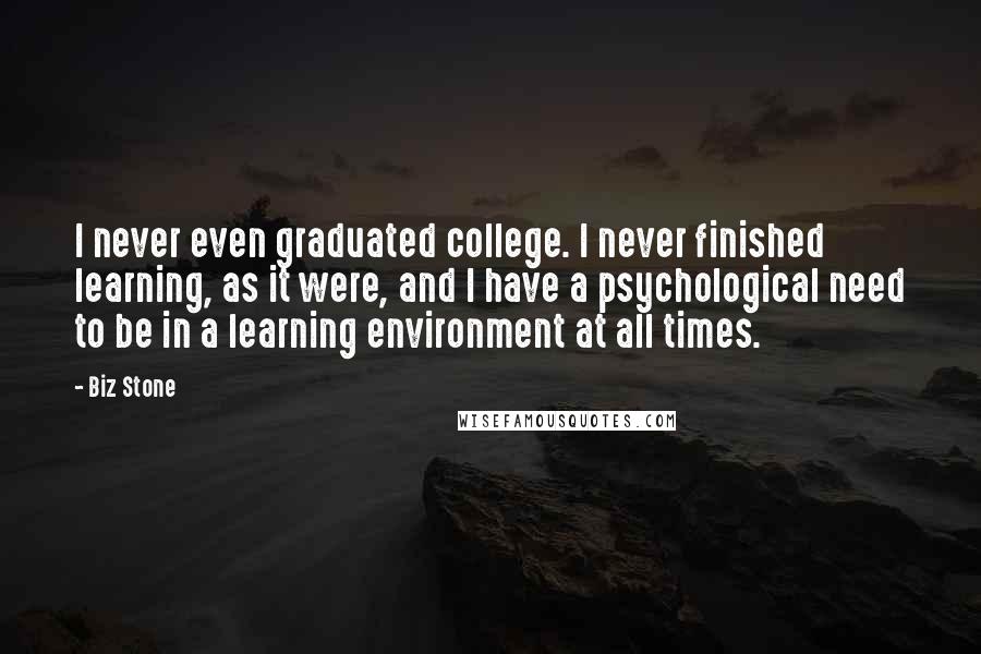 Biz Stone Quotes: I never even graduated college. I never finished learning, as it were, and I have a psychological need to be in a learning environment at all times.