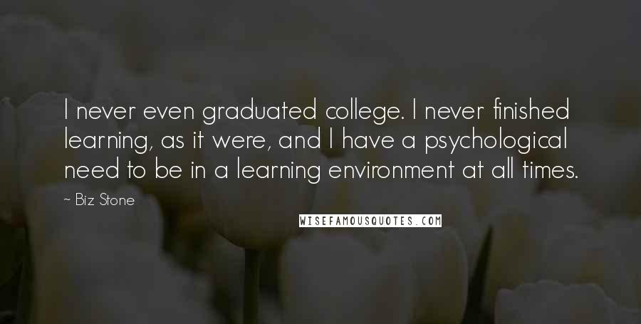 Biz Stone Quotes: I never even graduated college. I never finished learning, as it were, and I have a psychological need to be in a learning environment at all times.