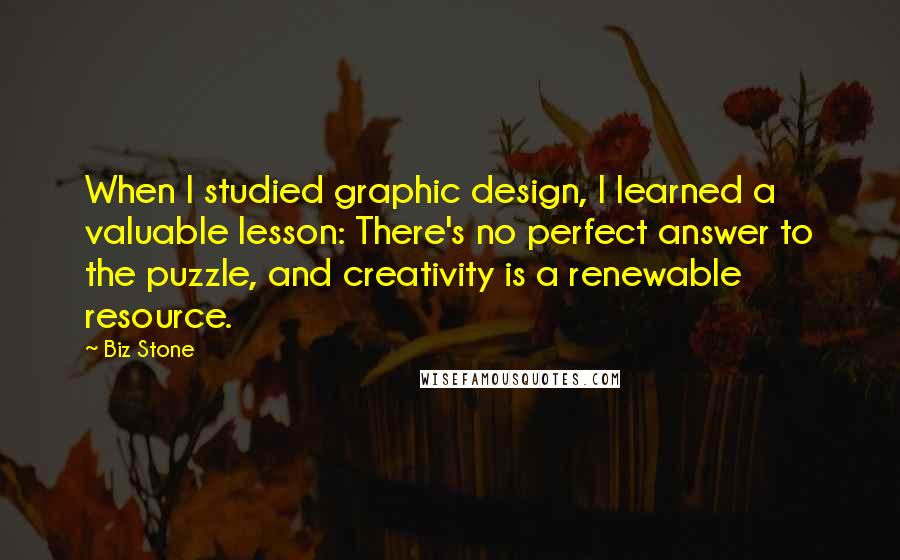 Biz Stone Quotes: When I studied graphic design, I learned a valuable lesson: There's no perfect answer to the puzzle, and creativity is a renewable resource.