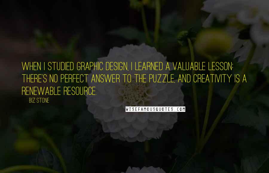 Biz Stone Quotes: When I studied graphic design, I learned a valuable lesson: There's no perfect answer to the puzzle, and creativity is a renewable resource.