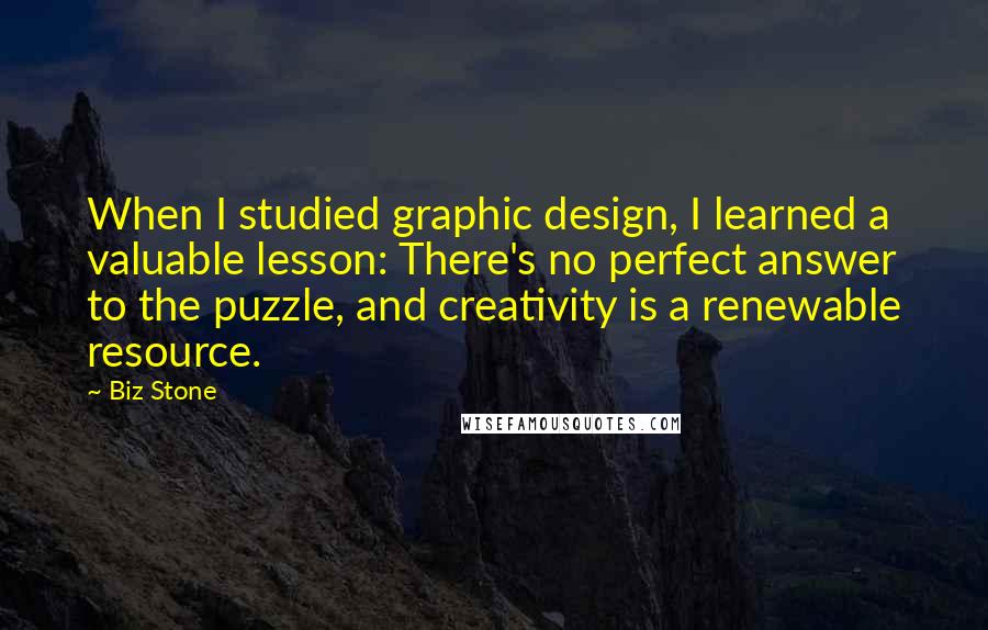Biz Stone Quotes: When I studied graphic design, I learned a valuable lesson: There's no perfect answer to the puzzle, and creativity is a renewable resource.