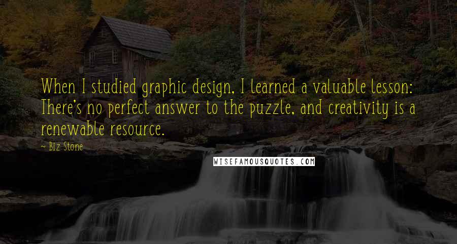 Biz Stone Quotes: When I studied graphic design, I learned a valuable lesson: There's no perfect answer to the puzzle, and creativity is a renewable resource.