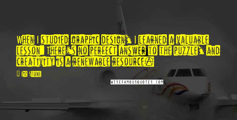 Biz Stone Quotes: When I studied graphic design, I learned a valuable lesson: There's no perfect answer to the puzzle, and creativity is a renewable resource.