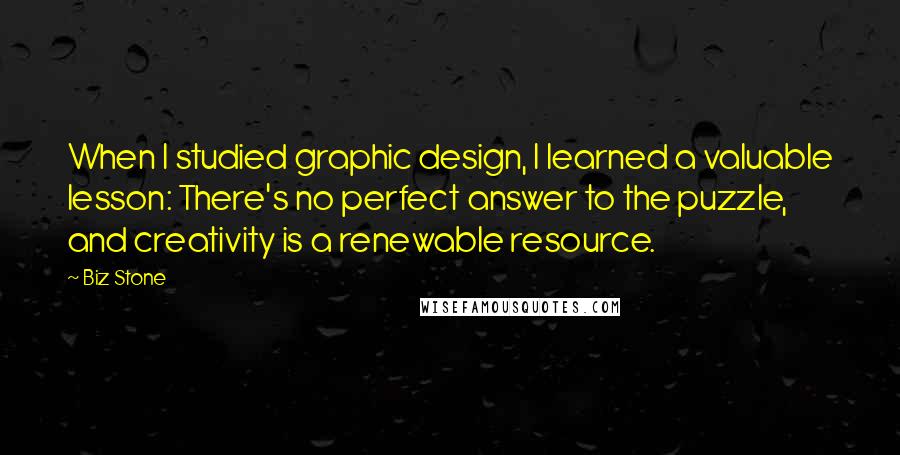 Biz Stone Quotes: When I studied graphic design, I learned a valuable lesson: There's no perfect answer to the puzzle, and creativity is a renewable resource.