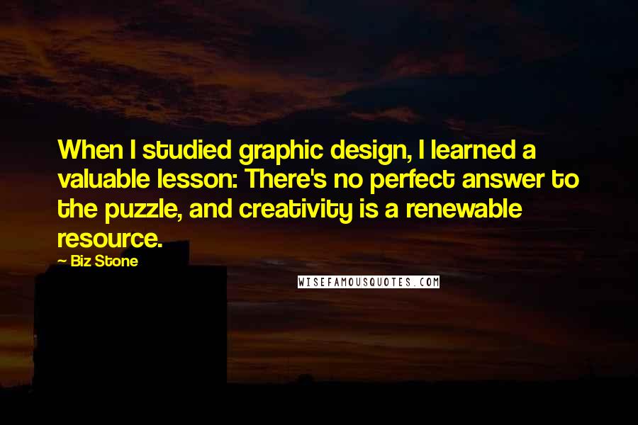 Biz Stone Quotes: When I studied graphic design, I learned a valuable lesson: There's no perfect answer to the puzzle, and creativity is a renewable resource.