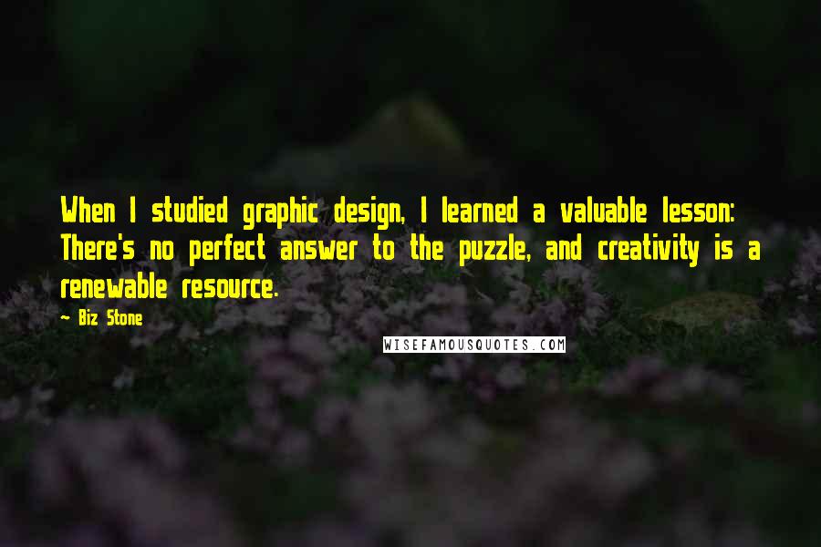 Biz Stone Quotes: When I studied graphic design, I learned a valuable lesson: There's no perfect answer to the puzzle, and creativity is a renewable resource.