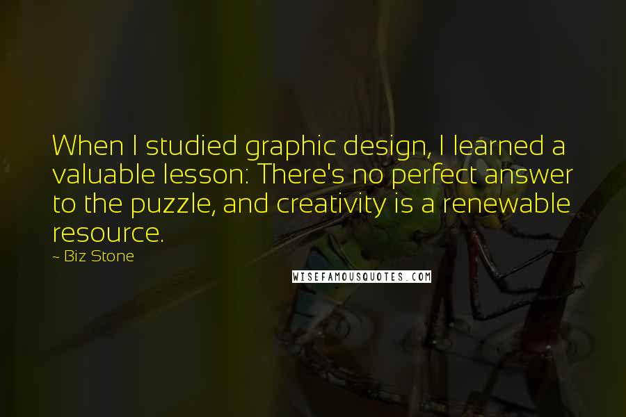 Biz Stone Quotes: When I studied graphic design, I learned a valuable lesson: There's no perfect answer to the puzzle, and creativity is a renewable resource.