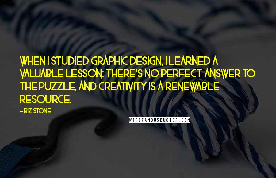 Biz Stone Quotes: When I studied graphic design, I learned a valuable lesson: There's no perfect answer to the puzzle, and creativity is a renewable resource.