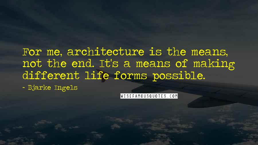 Bjarke Ingels Quotes: For me, architecture is the means, not the end. It's a means of making different life forms possible.