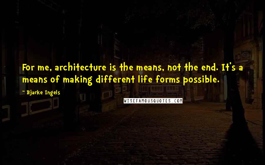 Bjarke Ingels Quotes: For me, architecture is the means, not the end. It's a means of making different life forms possible.