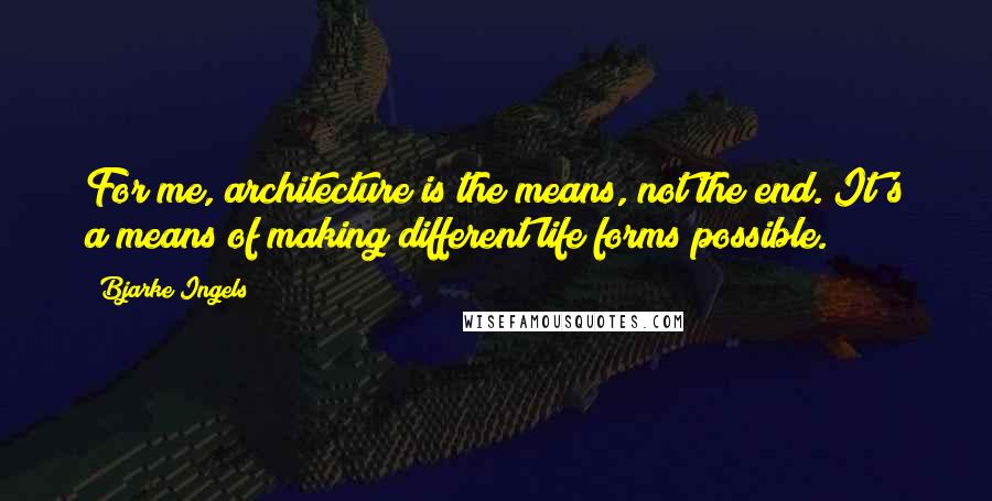 Bjarke Ingels Quotes: For me, architecture is the means, not the end. It's a means of making different life forms possible.