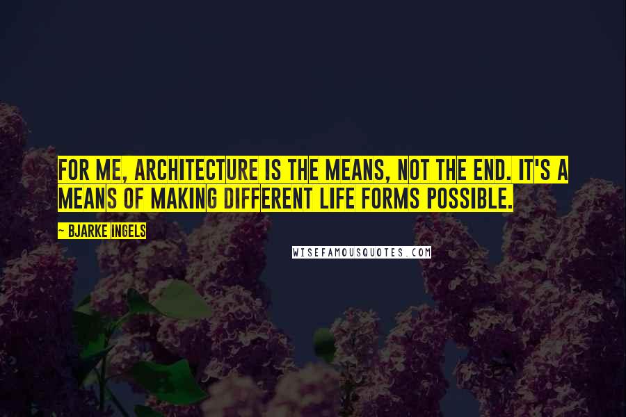 Bjarke Ingels Quotes: For me, architecture is the means, not the end. It's a means of making different life forms possible.