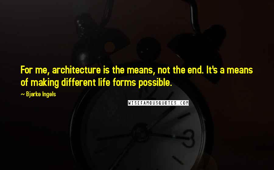 Bjarke Ingels Quotes: For me, architecture is the means, not the end. It's a means of making different life forms possible.