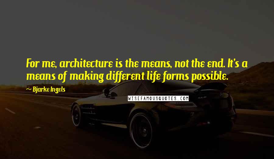 Bjarke Ingels Quotes: For me, architecture is the means, not the end. It's a means of making different life forms possible.