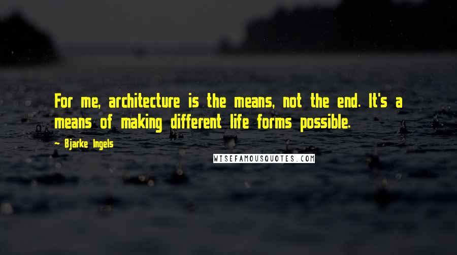 Bjarke Ingels Quotes: For me, architecture is the means, not the end. It's a means of making different life forms possible.