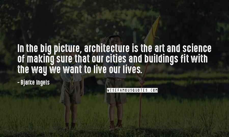 Bjarke Ingels Quotes: In the big picture, architecture is the art and science of making sure that our cities and buildings fit with the way we want to live our lives.