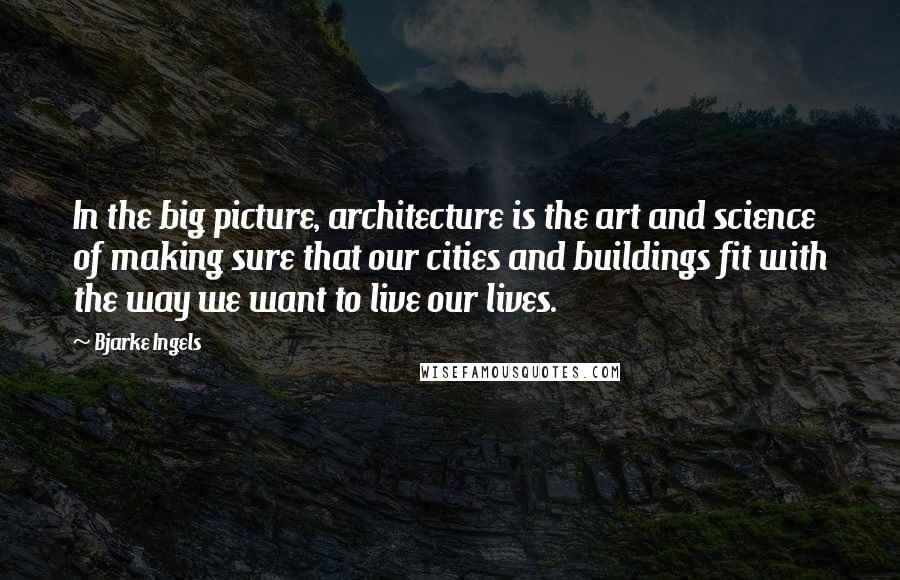 Bjarke Ingels Quotes: In the big picture, architecture is the art and science of making sure that our cities and buildings fit with the way we want to live our lives.