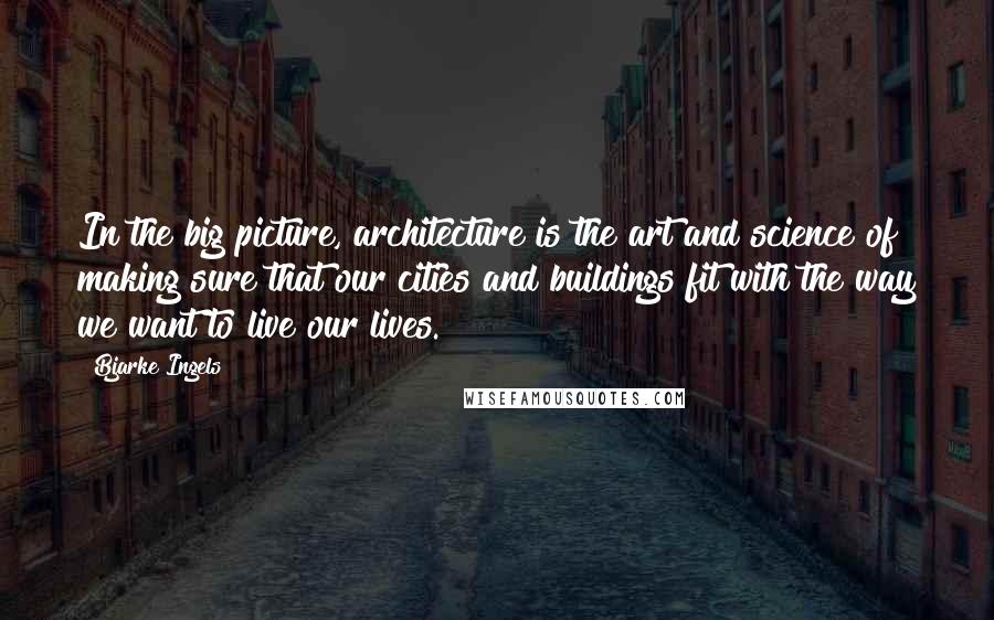 Bjarke Ingels Quotes: In the big picture, architecture is the art and science of making sure that our cities and buildings fit with the way we want to live our lives.