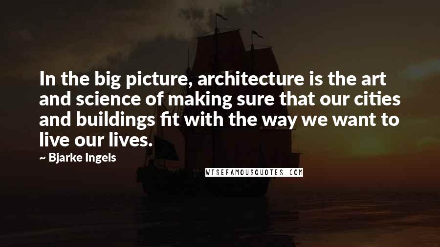 Bjarke Ingels Quotes: In the big picture, architecture is the art and science of making sure that our cities and buildings fit with the way we want to live our lives.