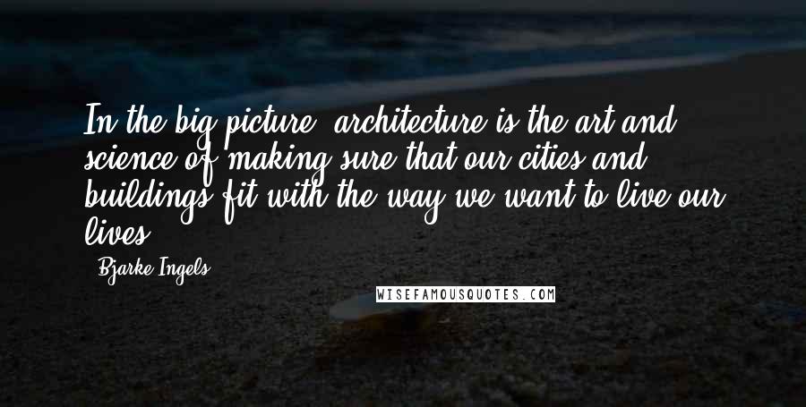 Bjarke Ingels Quotes: In the big picture, architecture is the art and science of making sure that our cities and buildings fit with the way we want to live our lives.