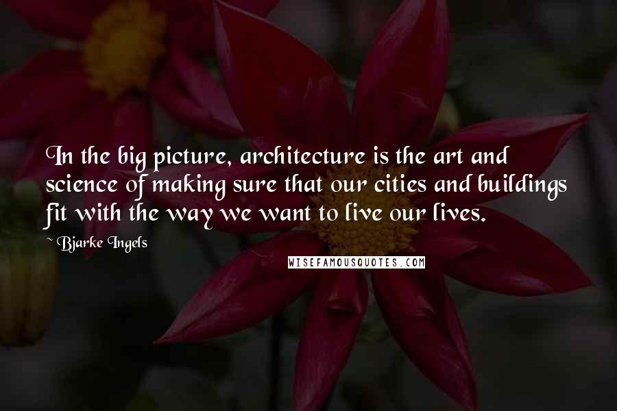 Bjarke Ingels Quotes: In the big picture, architecture is the art and science of making sure that our cities and buildings fit with the way we want to live our lives.