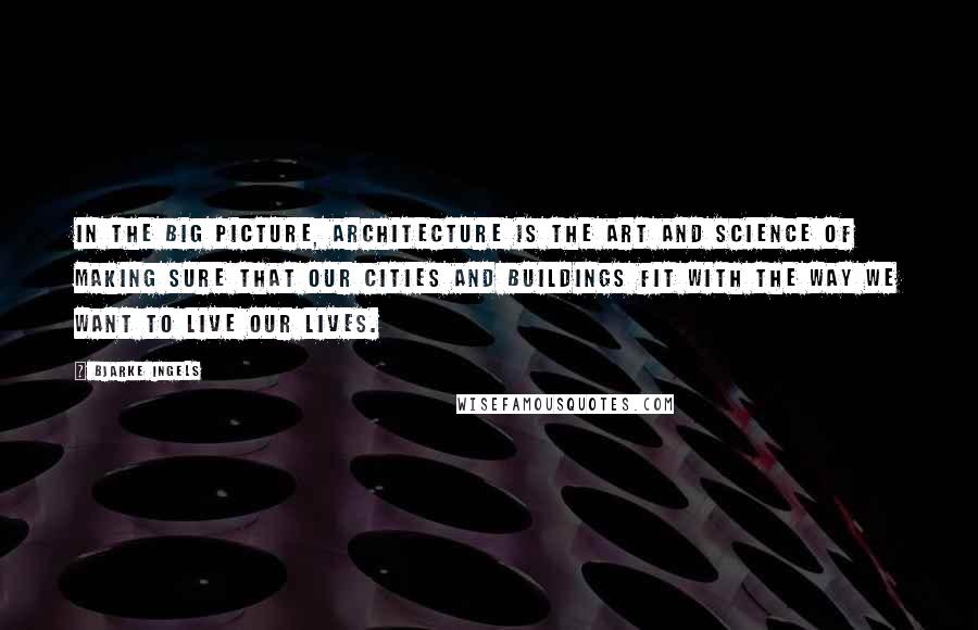 Bjarke Ingels Quotes: In the big picture, architecture is the art and science of making sure that our cities and buildings fit with the way we want to live our lives.