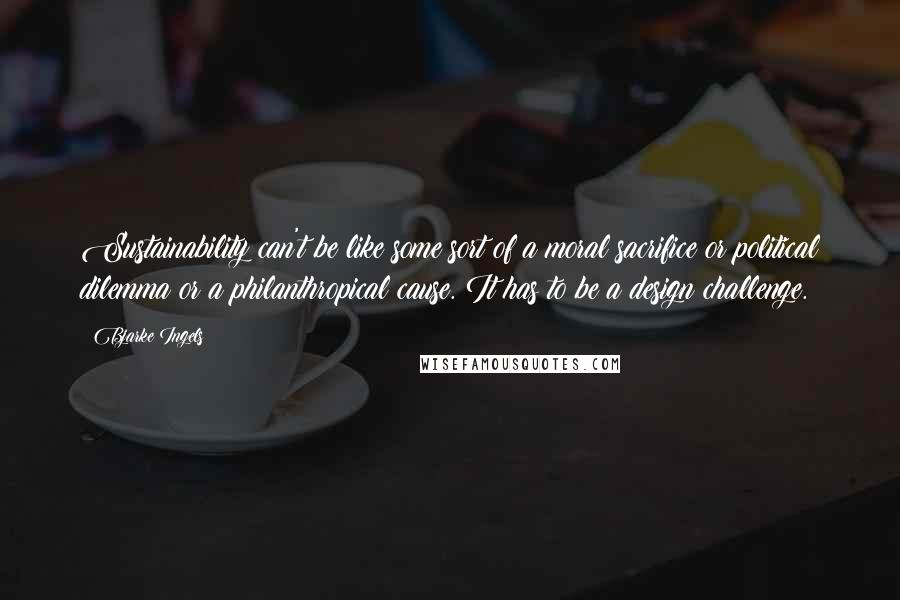 Bjarke Ingels Quotes: Sustainability can't be like some sort of a moral sacrifice or political dilemma or a philanthropical cause. It has to be a design challenge.