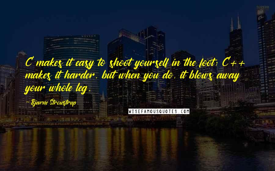 Bjarne Stroustrup Quotes: C makes it easy to shoot yourself in the foot; C++ makes it harder, but when you do, it blows away your whole leg.