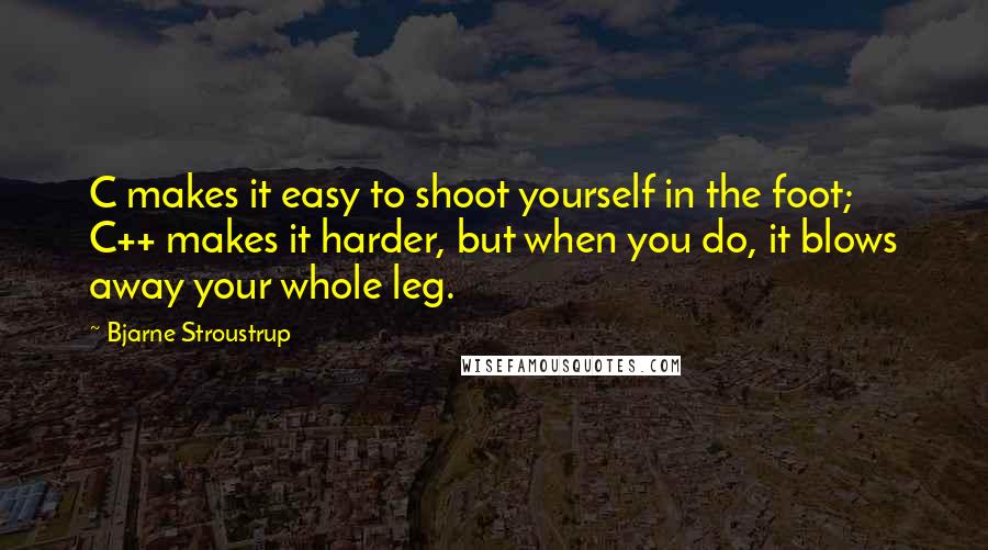 Bjarne Stroustrup Quotes: C makes it easy to shoot yourself in the foot; C++ makes it harder, but when you do, it blows away your whole leg.