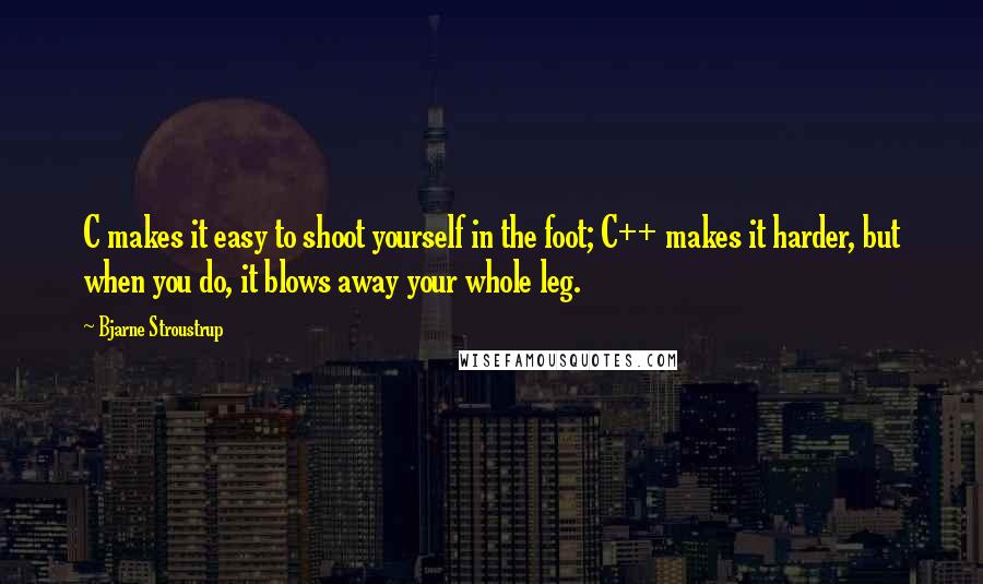 Bjarne Stroustrup Quotes: C makes it easy to shoot yourself in the foot; C++ makes it harder, but when you do, it blows away your whole leg.