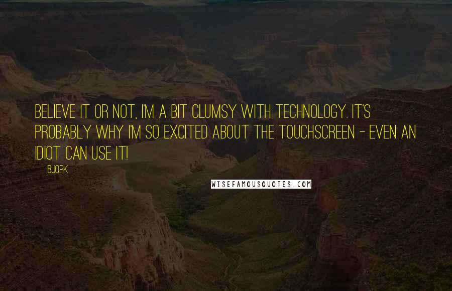 Bjork Quotes: Believe it or not, I'm a bit clumsy with technology. It's probably why I'm so excited about the touchscreen - even an idiot can use it!