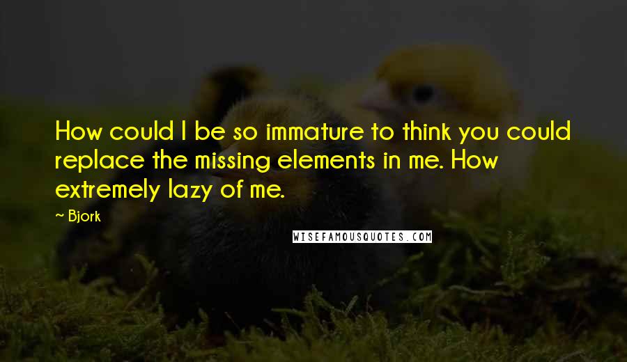 Bjork Quotes: How could I be so immature to think you could replace the missing elements in me. How extremely lazy of me.