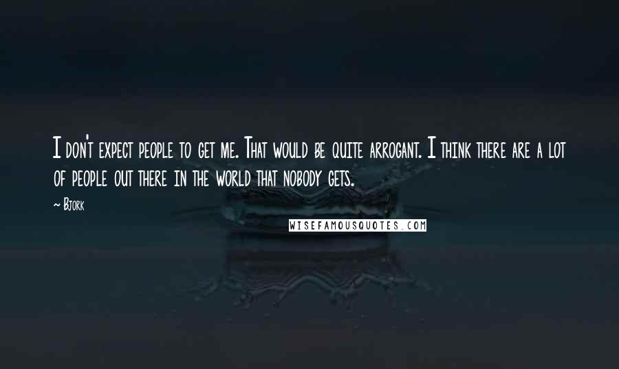 Bjork Quotes: I don't expect people to get me. That would be quite arrogant. I think there are a lot of people out there in the world that nobody gets.