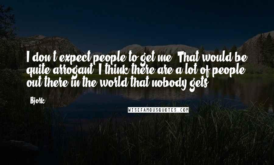 Bjork Quotes: I don't expect people to get me. That would be quite arrogant. I think there are a lot of people out there in the world that nobody gets.