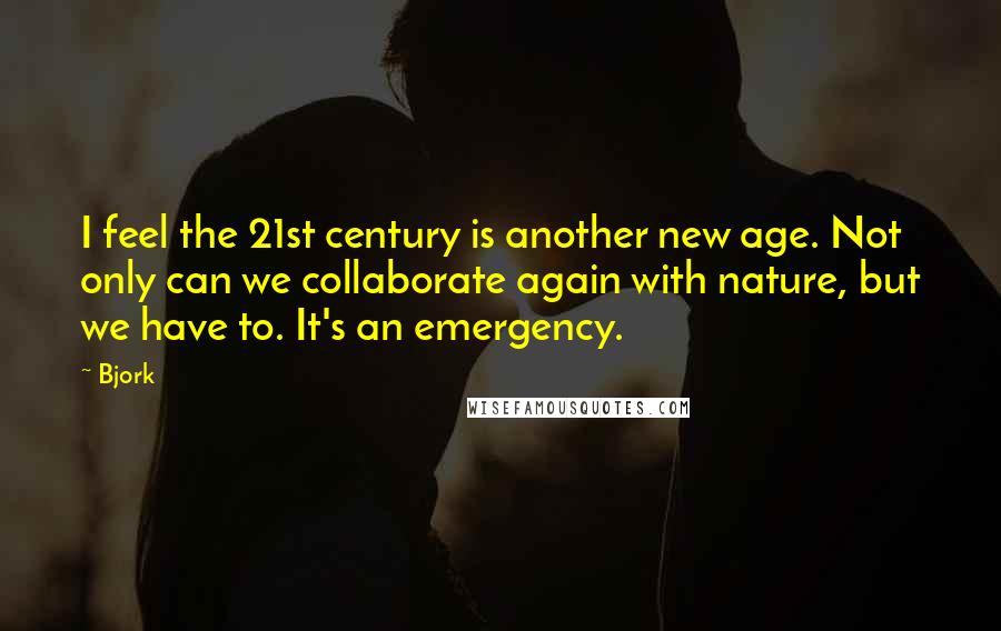 Bjork Quotes: I feel the 21st century is another new age. Not only can we collaborate again with nature, but we have to. It's an emergency.